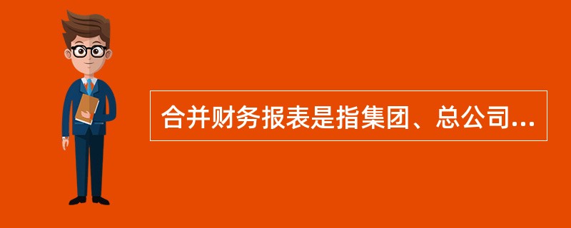 合并财务报表是指集团、总公司对其下属子公司、集团成员的财务报表按照财务准则进行合