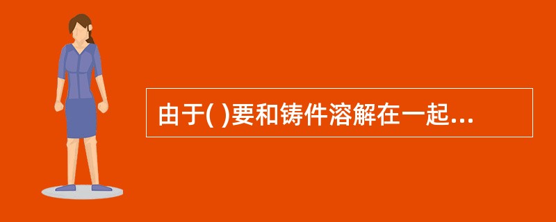 由于( )要和铸件溶解在一起,因此要求它的材质和铸件材质相同和相适应。