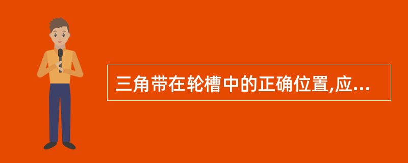 三角带在轮槽中的正确位置,应使三角带底面与两侧面同时与轮槽接触。()