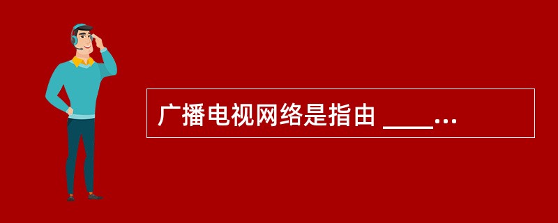 广播电视网络是指由 ______ 、 ______ 的广播媒介和电视媒介组成的信