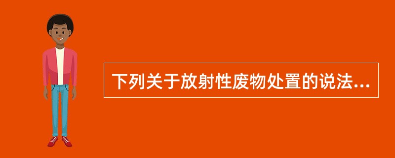 下列关于放射性废物处置的说法哪项是错误的A、放射性废物不能以普通废弃物的方法进行