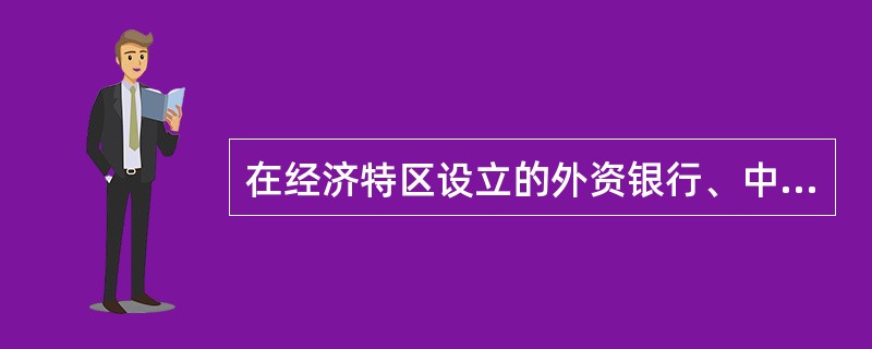 在经济特区设立的外资银行、中外合资银行等金融机构,外国投资者投入资本或分行由总行