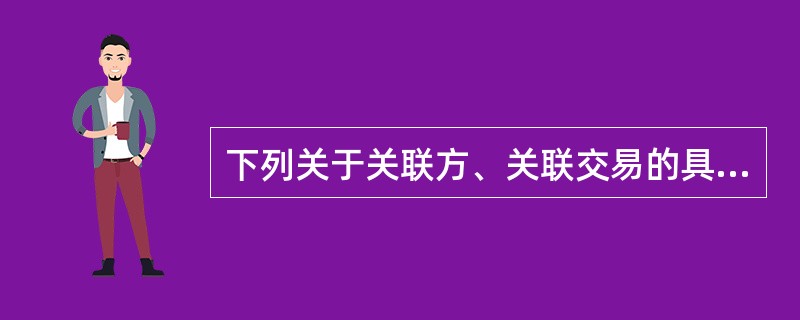 下列关于关联方、关联交易的具体要求的说法中,正确的是( )。