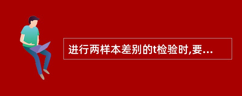 进行两样本差别的t检验时,要求A、两样本含量要足够大B、两样本必须来自正态分布总