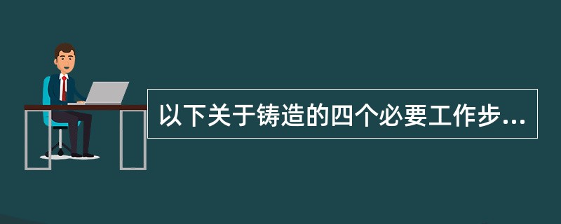 以下关于铸造的四个必要工作步骤中,表述不正确的是