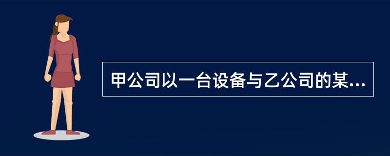 甲公司以一台设备与乙公司的某项长期资交换,该设备原值6万元,公允价 值5万元,已