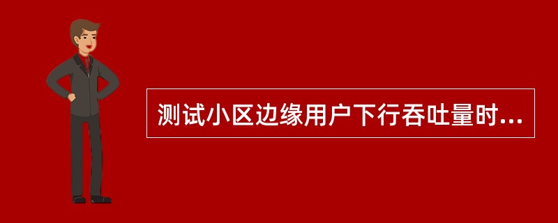 测试小区边缘用户下行吞吐量时需要什么样的测试环境?A、单小区加载B、被测小区用静