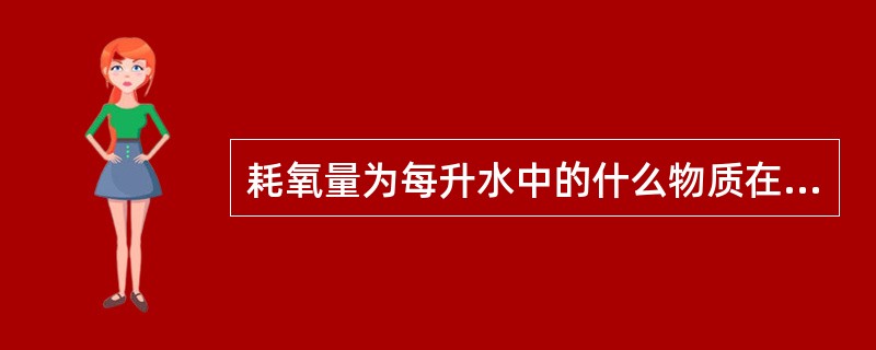 耗氧量为每升水中的什么物质在一定条件下被氧化剂氧化时消耗氧化剂的量,折算为氧的毫