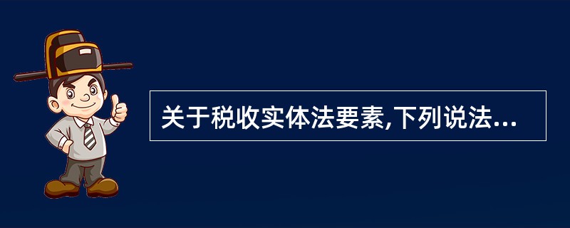 关于税收实体法要素,下列说法中正确的有()。