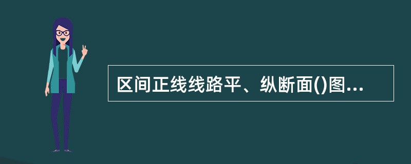 区间正线线路平、纵断面()图(应包括钢轨类型、轨面纵坡、曲线半径及起止里程,桥涵