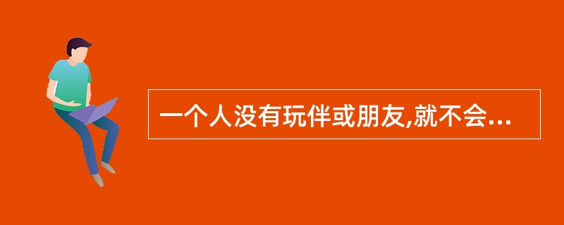 一个人没有玩伴或朋友,就不会有健康的心理。()