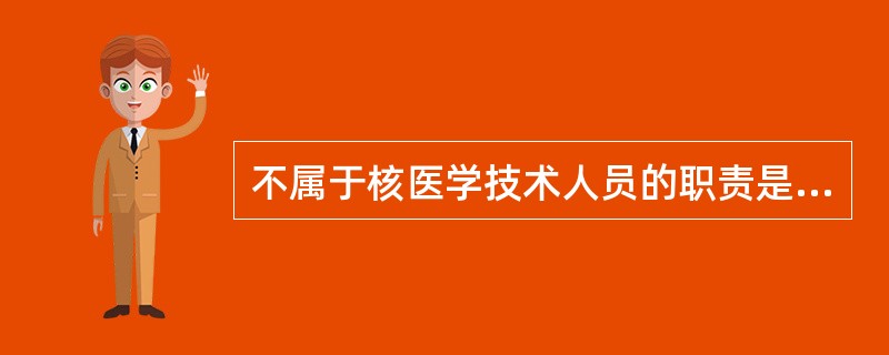 不属于核医学技术人员的职责是A、仔细核对申请要求和诊治程序B、测定放射性药物活度