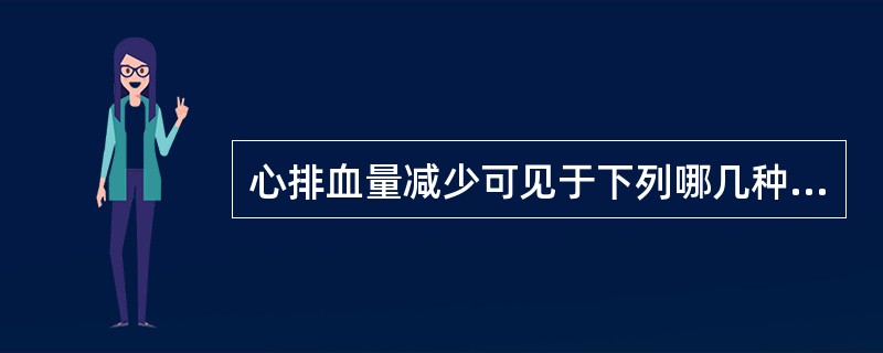 心排血量减少可见于下列哪几种情况 ( )A、血容量增多B、肺动脉高压C、血容量减