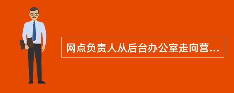 网点负责人从后台办公室走向营业大厅、从以对外营销为主向现场营销为主、从单纯注重发