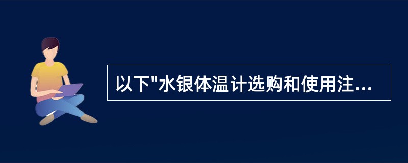 以下"水银体温计选购和使用注意事项"中,叙述正确的是A、测温前要将水银柱甩到36