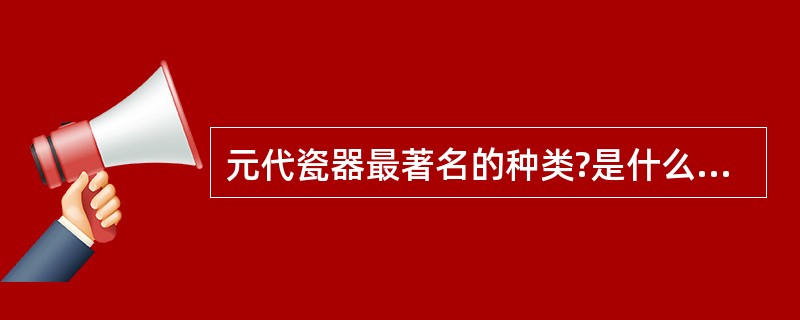 元代瓷器最著名的种类?是什么啊,我怎么不知道