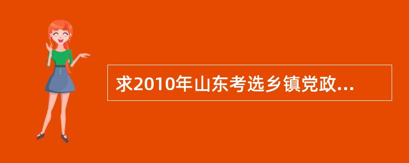 求2010年山东考选乡镇党政班副职考试题以及其他省市县选拔乡镇副科级干部试题 -