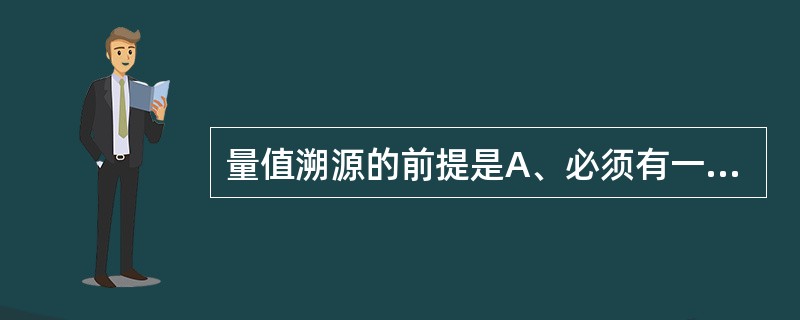 量值溯源的前提是A、必须有一级参考物质B、参考物质的理化性质与实际临床样品接近C