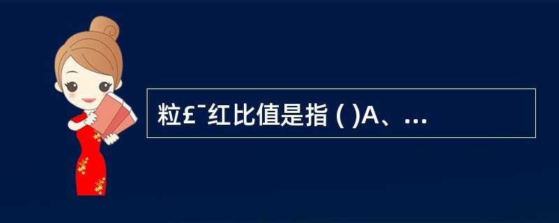 粒£¯红比值是指 ( )A、粒细胞系统细胞总和与有核红细胞总和之比B、粒细胞系统