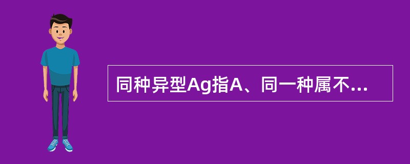 同种异型Ag指A、同一种属不同个体间的遗传标记不同B、同种型 AgC、同一种属动