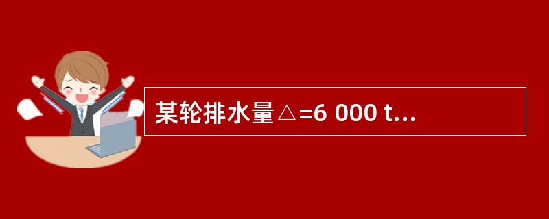 某轮排水量△=6 000 t,现若在船舶重心之上6m处加载货物300 t.则此项