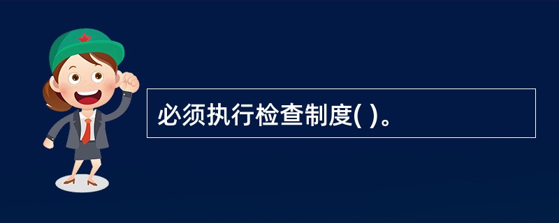 必须执行检查制度( )。