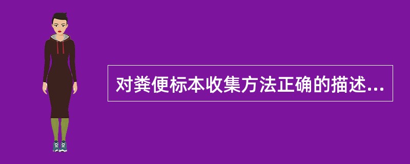 对粪便标本收集方法正确的描述是 ( )A、装标本容器用前需用消毒剂清洗消毒B、便