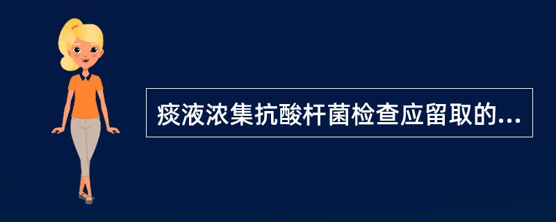 痰液浓集抗酸杆菌检查应留取的最适宜标本是A、清晨第一口痰B、24小时痰液C、9~