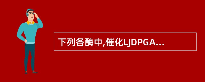 下列各酶中,催化LJDPGA生成的酶是( )A、葡萄糖磷酸变位酶B、葡萄糖激酶C