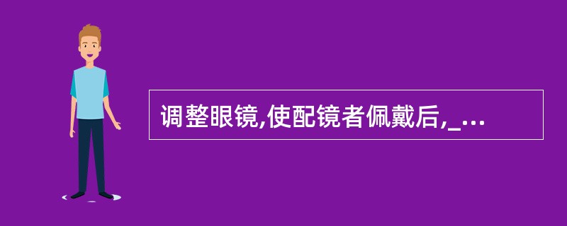 调整眼镜,使配镜者佩戴后,_____、_____、_____的眼镜。