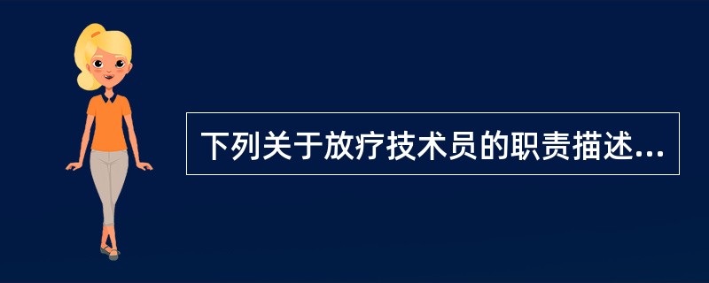 下列关于放疗技术员的职责描述不正确的是A、要了解所使用的治疗机的性能及基本结构B