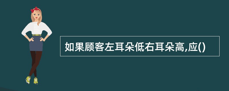 如果顾客左耳朵低右耳朵高,应()