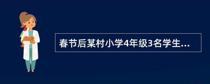 春节后某村小学4年级3名学生在1周内先后突然出现高热、头痛、喷射状呕吐,全身布满
