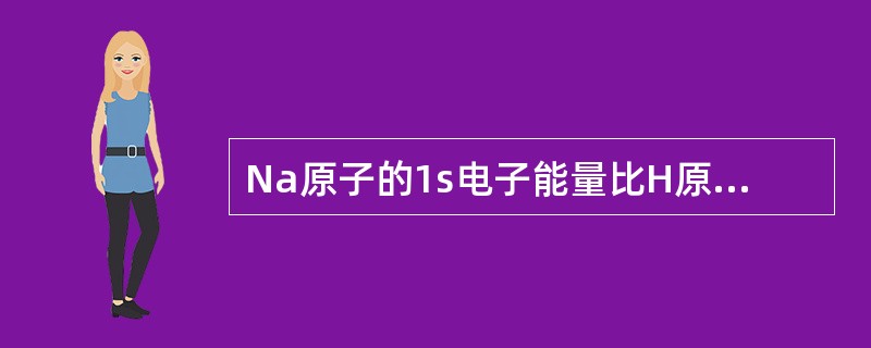 Na原子的1s电子能量比H原子的1s电子能量A、高B、低C、相等D、符号相反E、