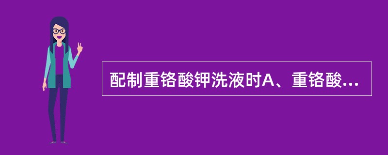 配制重铬酸钾洗液时A、重铬酸钾溶于蒸馏水中B、重铬酸钾溶液加入硫酸中C、重铬酸钾