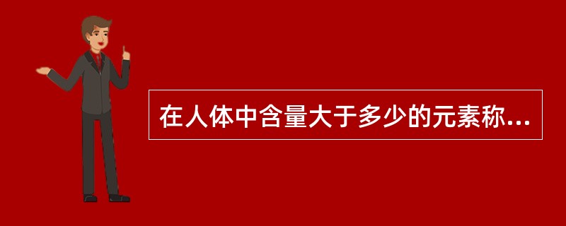 在人体中含量大于多少的元素称为常量元素A、>0.001%B、>1%C、>0.1%