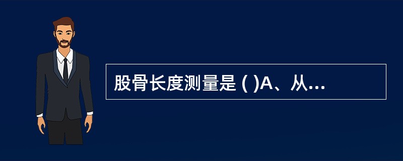 股骨长度测量是 ( )A、从近端股骨颈到远端股骨髁B、从股骨头到内上髁C、从大转