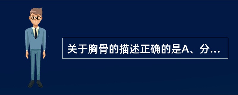 关于胸骨的描述正确的是A、分为胸骨体和胸骨柄两部分B、胸骨柄呈三角形C、两侧以肋