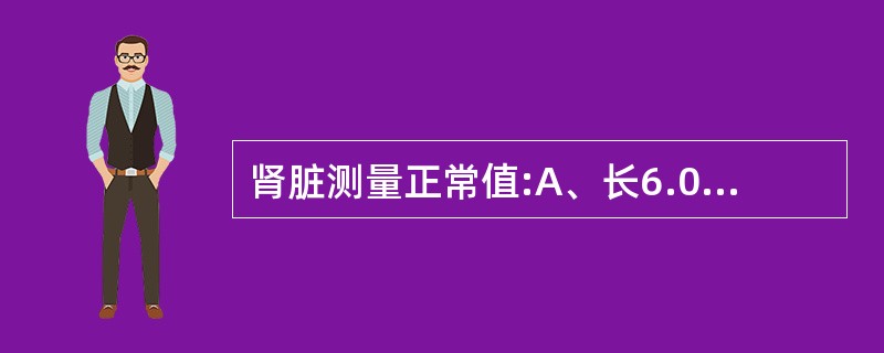 肾脏测量正常值:A、长6.0~9.0cm,宽3.0~5.0cm,厚4.0~5.0