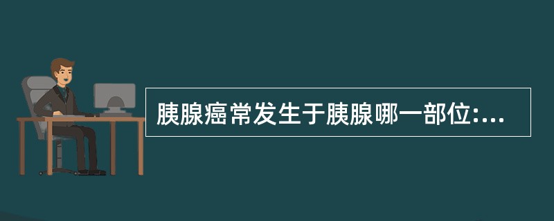 胰腺癌常发生于胰腺哪一部位:A、胰头B、胰体C、胰尾D、以上各项均是