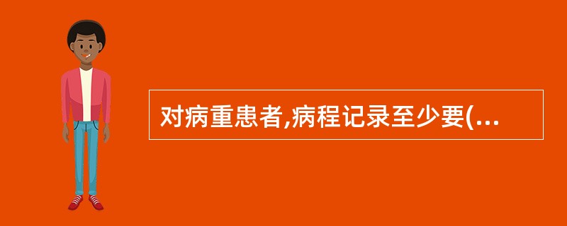 对病重患者,病程记录至少要( )记录一次。