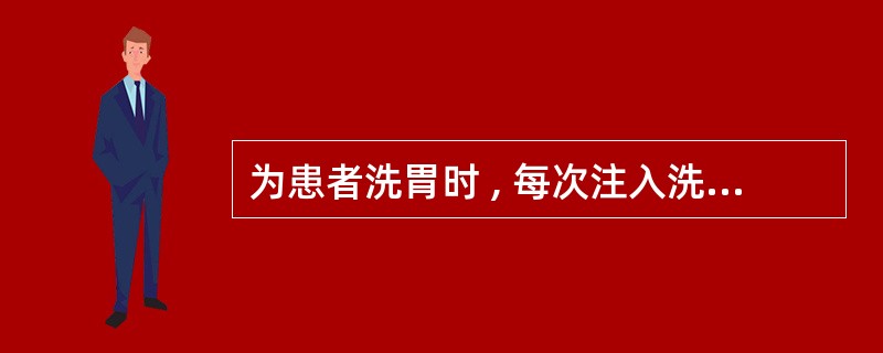 为患者洗胃时 , 每次注入洗胃液量为()