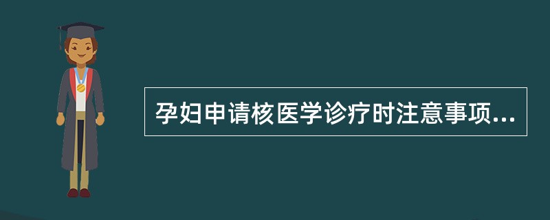 孕妇申请核医学诊疗时注意事项,下列哪项不正确A、有明显的临床指征时才可以实施放射