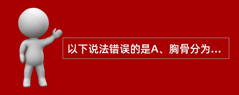 以下说法错误的是A、胸骨分为胸骨柄、胸骨体、剑突3个部分B、胸骨角平对第4肋软骨