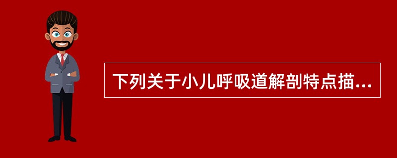 下列关于小儿呼吸道解剖特点描述正确的是A、咽鼓管较宽、直而短,呈水平位,易引起中