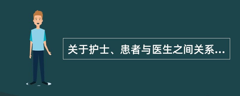 关于护士、患者与医生之间关系的叙述正确的是 ( )A、医生以治疗为导向,关注重点