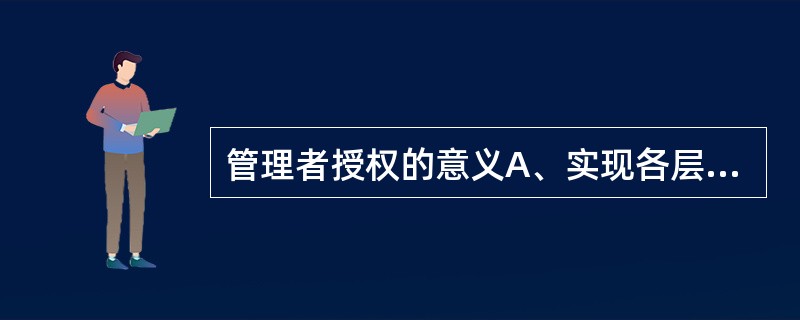 管理者授权的意义A、实现各层次目标的需要B、是贯彻分级管理原则的需要C、是管理者