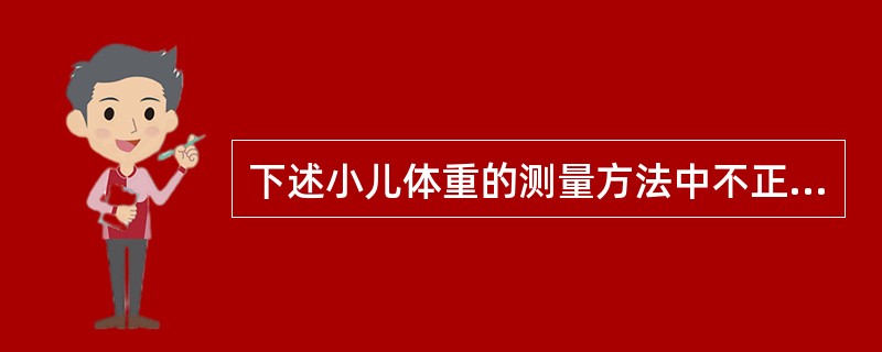 下述小儿体重的测量方法中不正确的是A、晨起,空腹排尿后,脱去衣裤鞋袜后进行B、早