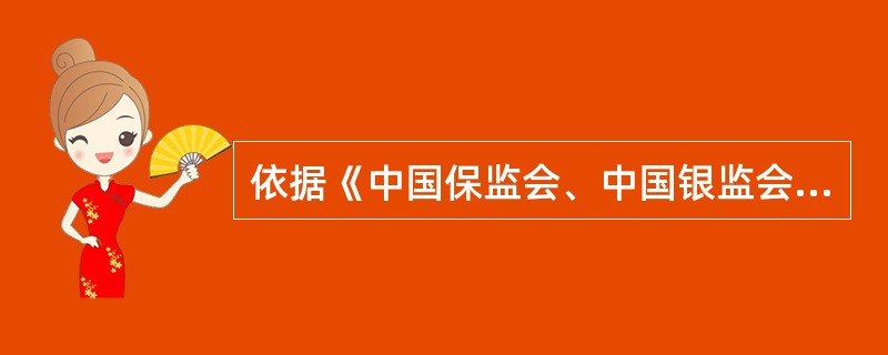 依据《中国保监会、中国银监会关于进一步规范商业银行代理保险业务销售行为的通知》(