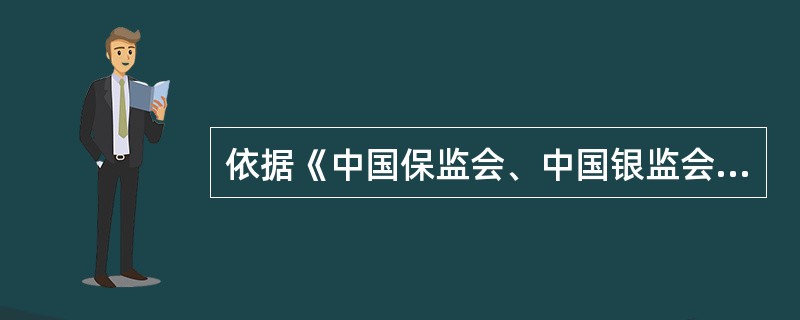 依据《中国保监会、中国银监会关于进一步规范商业银行代理保险业务销售行为的通知》(